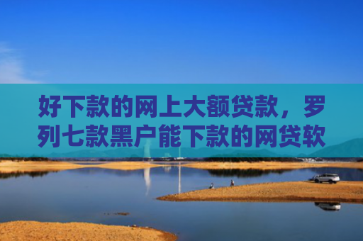 好下款的网上大额贷款，罗列七款黑户能下款的网贷软件