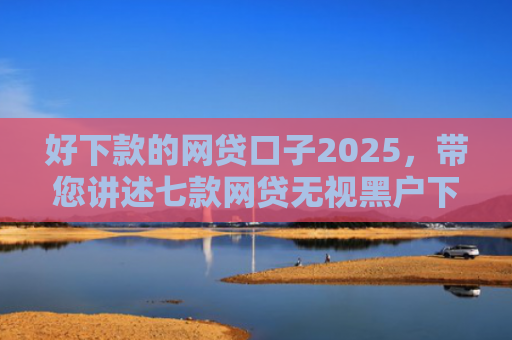 好下款的网贷口子2025，带您讲述七款网贷无视黑户下款快