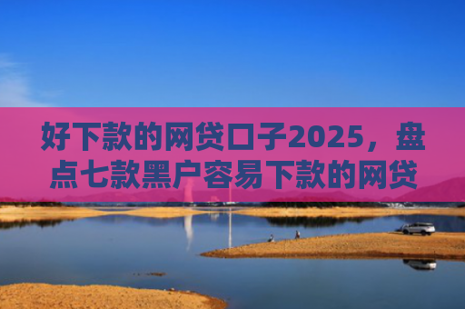好下款的网贷口子2025，盘点七款黑户容易下款的网贷口子