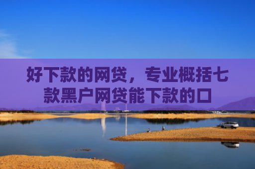 好下款的网贷，专业概括七款黑户网贷能下款的口
