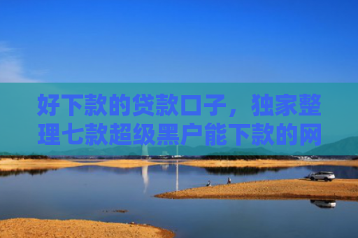 好下款的贷款口子，独家整理七款超级黑户能下款的网贷