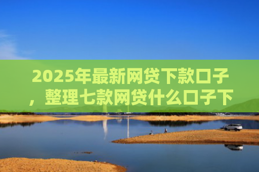 2025年最新网贷下款口子，整理七款网贷什么口子下款快