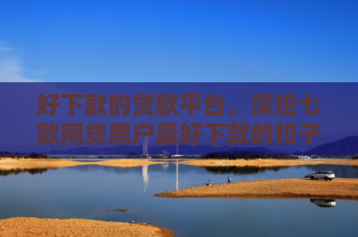 好下款的贷款平台，深挖七款网贷黑户最好下款的扣子