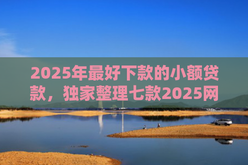 2025年最好下款的小额贷款，独家整理七款2025网贷秒下款口子