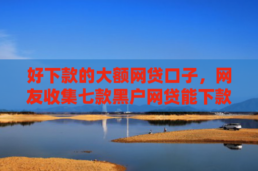 好下款的大额网贷口子，网友收集七款黑户网贷能下款可信吗