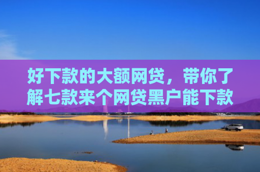 好下款的大额网贷，带你了解七款来个网贷黑户能下款的