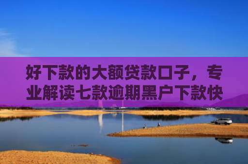 好下款的大额贷款口子，专业解读七款逾期黑户下款快网贷