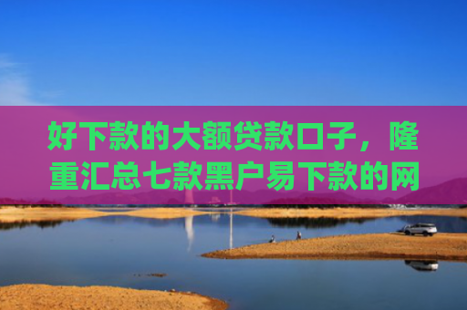 好下款的大额贷款口子，隆重汇总七款黑户易下款的网贷app