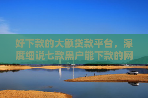 好下款的大额贷款平台，深度细说七款黑户能下款的网贷300