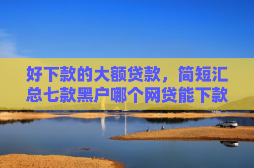 好下款的大额贷款，简短汇总七款黑户哪个网贷能下款快
