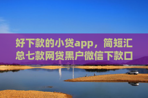 好下款的小贷app，简短汇总七款网贷黑户微信下款口子