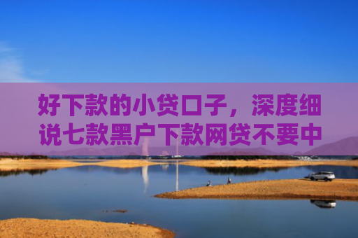 好下款的小贷口子，深度细说七款黑户下款网贷不要中介