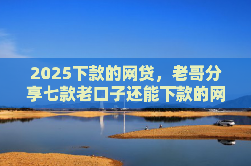 2025下款的网贷，老哥分享七款老口子还能下款的网贷