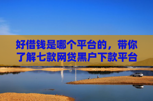 好借钱是哪个平台的，带你了解七款网贷黑户下款平台