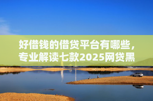 好借钱的借贷平台有哪些，专业解读七款2025网贷黑户可下款