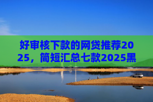 好审核下款的网贷推荐2025，简短汇总七款2025黑户网贷必下款