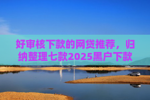 好审核下款的网贷推荐，归纳整理七款2025黑户下款网贷