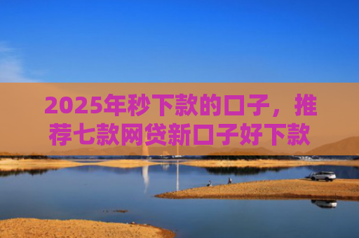 2025年秒下款的口子，推荐七款网贷新口子好下款