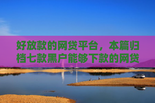 好放款的网贷平台，本篇归档七款黑户能够下款的网贷