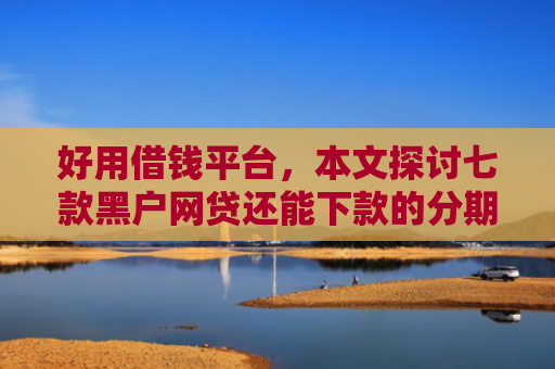 好用借钱平台，本文探讨七款黑户网贷还能下款的分期