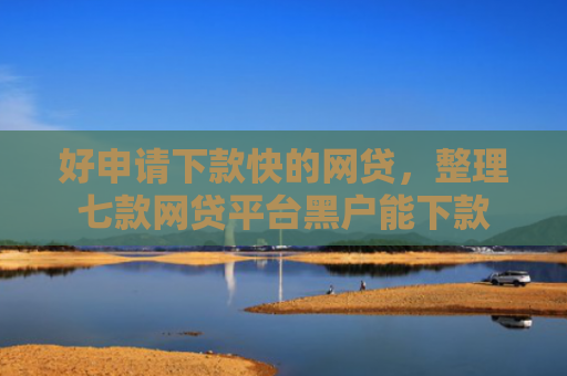 好申请下款快的网贷，整理七款网贷平台黑户能下款