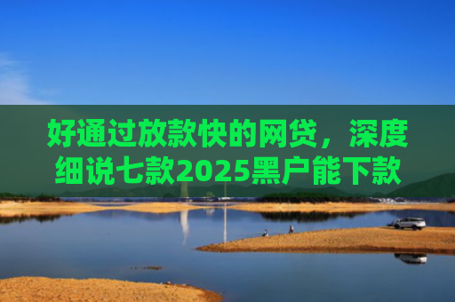 好通过放款快的网贷，深度细说七款2025黑户能下款网贷