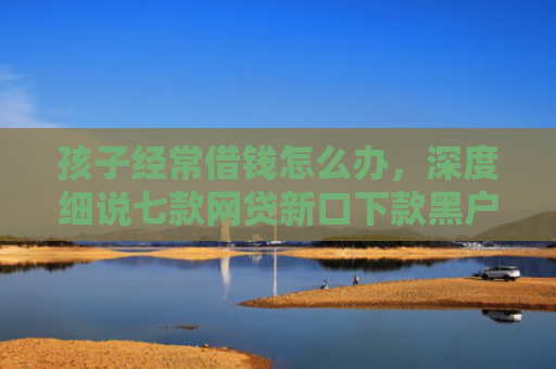 孩子经常借钱怎么办，深度细说七款网贷新口下款黑户