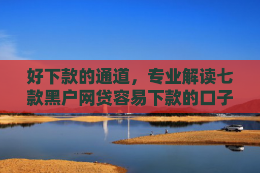 好下款的通道，专业解读七款黑户网贷容易下款的口子