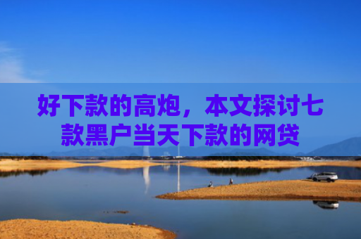 好下款的高炮，本文探讨七款黑户当天下款的网贷