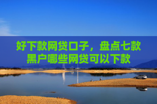 好下款网贷口子，盘点七款黑户哪些网贷可以下款