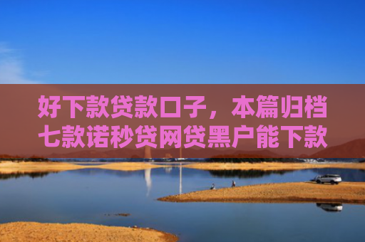 好下款贷款口子，本篇归档七款诺秒贷网贷黑户能下款吗