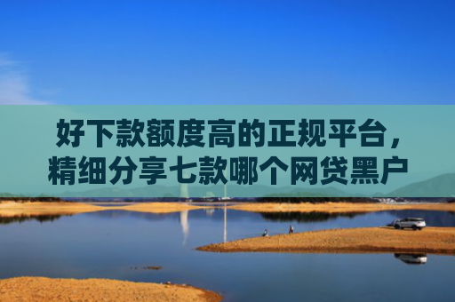 好下款额度高的正规平台，精细分享七款哪个网贷黑户能下款的