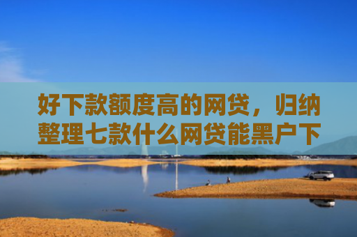 好下款额度高的网贷，归纳整理七款什么网贷能黑户下款