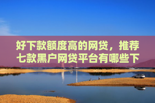 好下款额度高的网贷，推荐七款黑户网贷平台有哪些下款