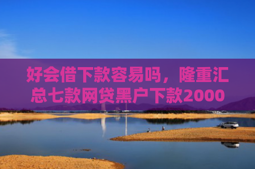 好会借下款容易吗，隆重汇总七款网贷黑户下款2000
