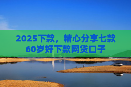 2025下款，精心分享七款60岁好下款网贷口子