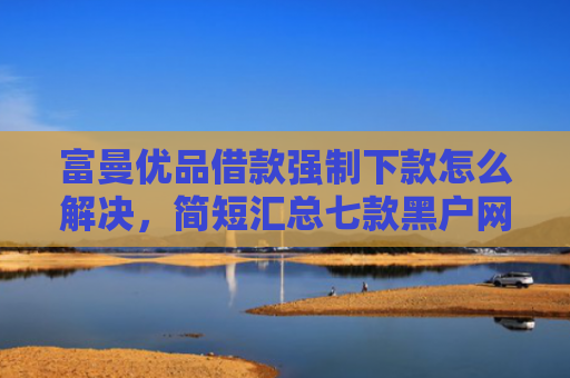 富曼优品借款强制下款怎么解决，简短汇总七款黑户网贷新下款口子