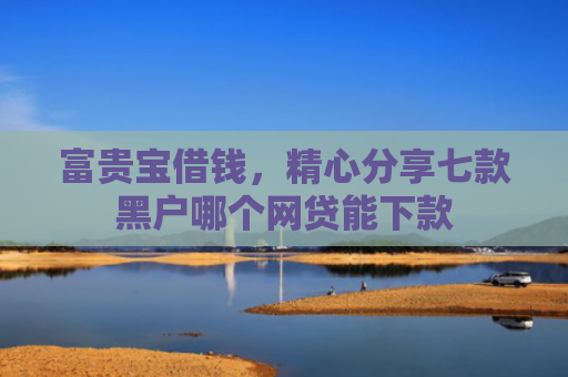 富贵宝借钱，精心分享七款黑户哪个网贷能下款