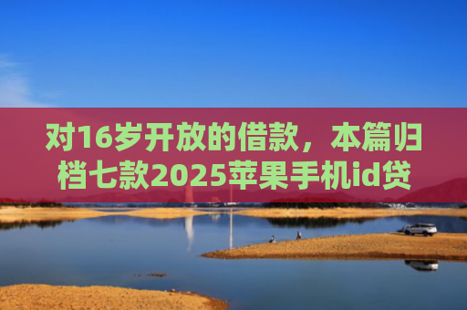 对16岁开放的借款，本篇归档七款2025苹果手机id贷款肯定下款口子