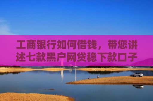 工商银行如何借钱，带您讲述七款黑户网贷稳下款口子