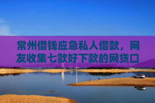 常州借钱应急私人借款，网友收集七款好下款的网贷口子论坛是真的吗