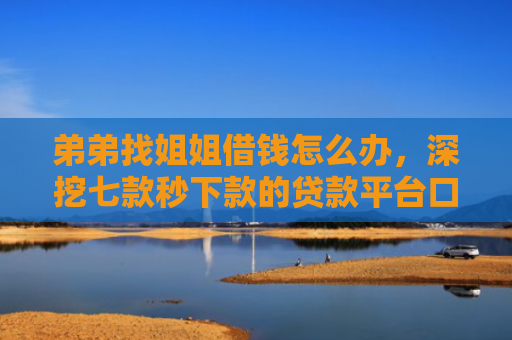 弟弟找姐姐借钱怎么办，深挖七款秒下款的贷款平台口子哥