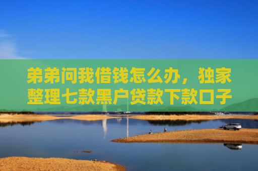 弟弟问我借钱怎么办，独家整理七款黑户贷款下款口子能下来吗