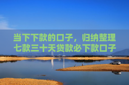 当下下款的口子，归纳整理七款三十天贷款必下款口子