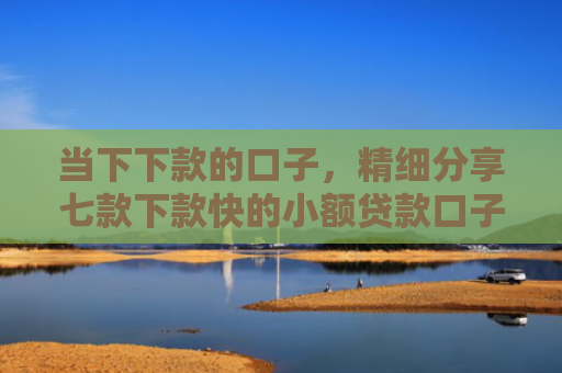 当下下款的口子，精细分享七款下款快的小额贷款口子