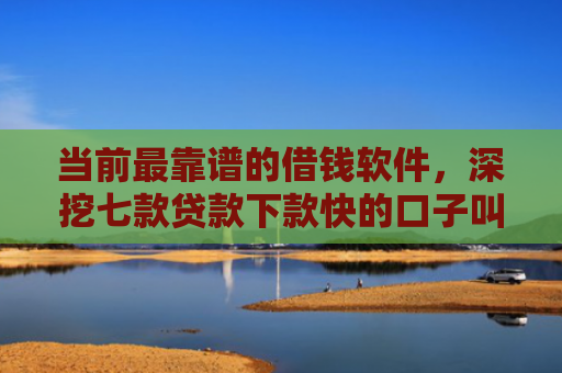 当前最靠谱的借钱软件，深挖七款贷款下款快的口子叫啥