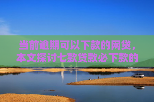当前逾期可以下款的网贷，本文探讨七款贷款必下款的口子有哪些