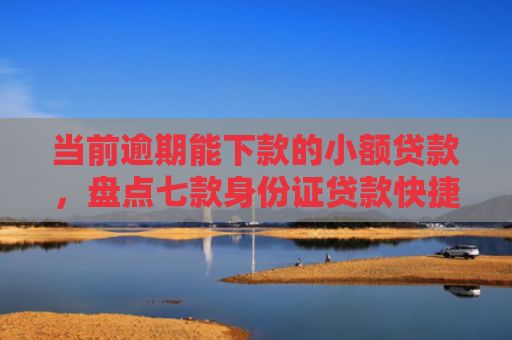 当前逾期能下款的小额贷款，盘点七款身份证贷款快捷下款口子