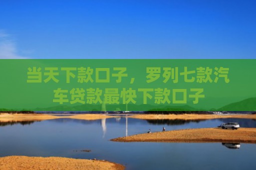 当天下款口子，罗列七款汽车贷款最快下款口子