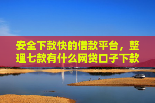 安全下款快的借款平台，整理七款有什么网贷口子下款容易